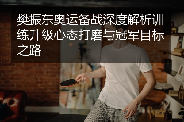 樊振东奥运备战深度解析训练升级心态打磨与冠军目标之路