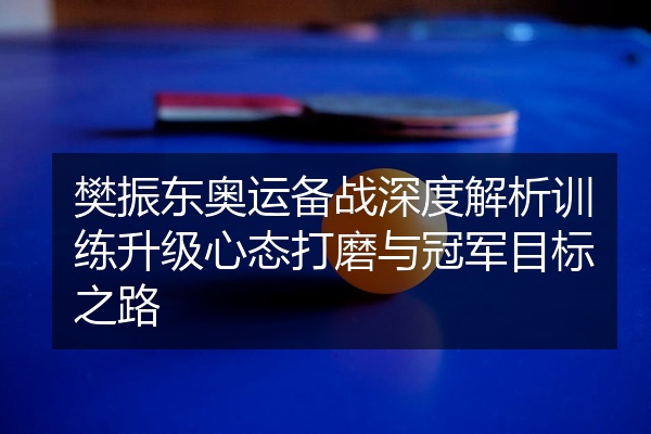 樊振东奥运备战深度解析训练升级心态打磨与冠军目标之路
