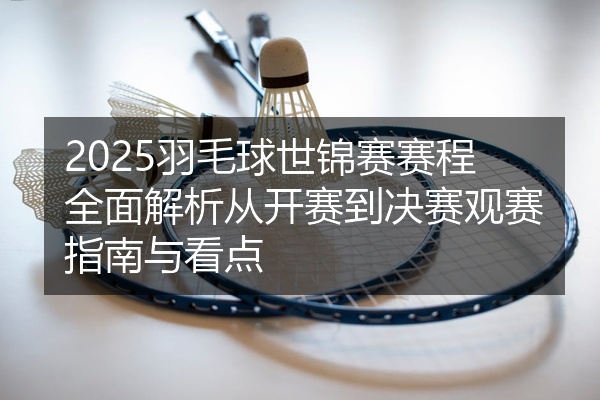 2025羽毛球世锦赛赛程全面解析从开赛到决赛观赛指南与看点