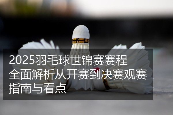 2025羽毛球世锦赛赛程全面解析从开赛到决赛观赛指南与看点