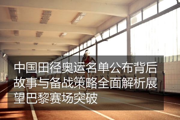 中国田径奥运名单公布背后故事与备战策略全面解析展望巴黎赛场突破
