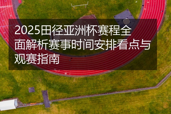 2025田径亚洲杯赛程全面解析赛事时间安排看点与观赛指南