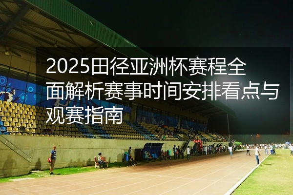 2025田径亚洲杯赛程全面解析赛事时间安排看点与观赛指南