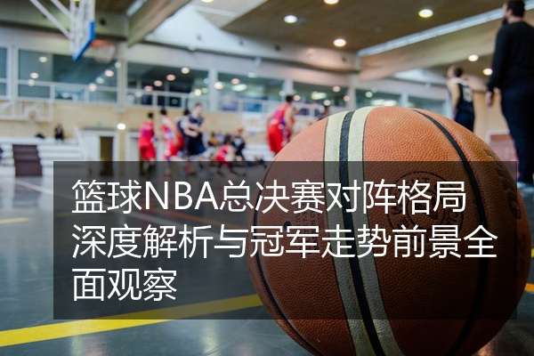 篮球NBA总决赛对阵格局深度解析与冠军走势前景全面观察