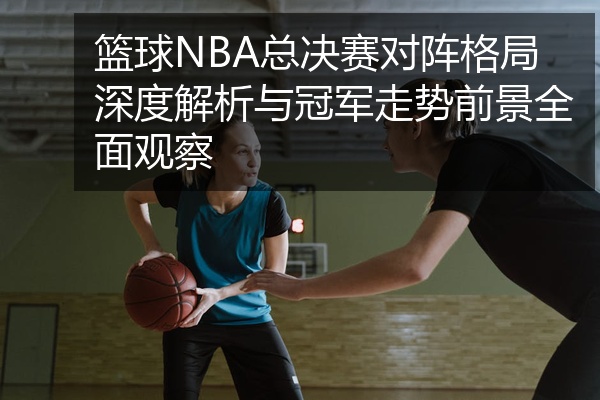 篮球NBA总决赛对阵格局深度解析与冠军走势前景全面观察