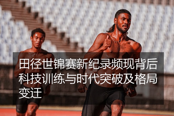 田径世锦赛新纪录频现背后科技训练与时代突破及格局变迁