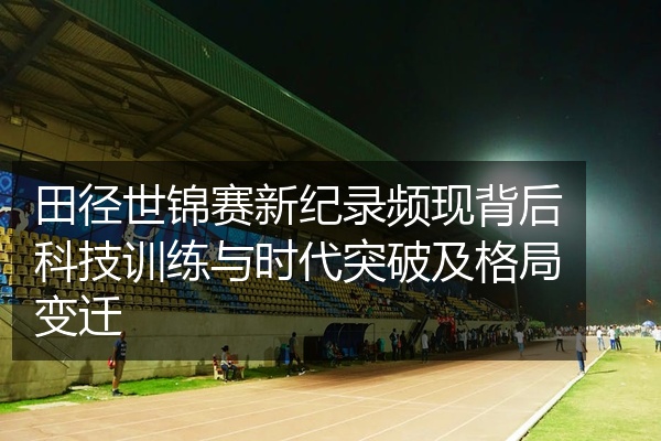 田径世锦赛新纪录频现背后科技训练与时代突破及格局变迁