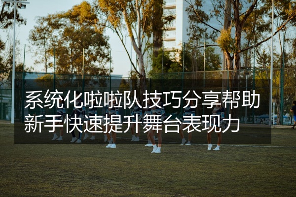 系统化啦啦队技巧分享帮助新手快速提升舞台表现力