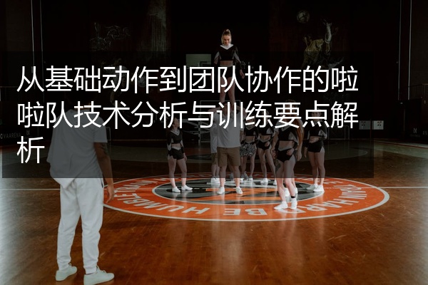 从基础动作到团队协作的啦啦队技术分析与训练要点解析