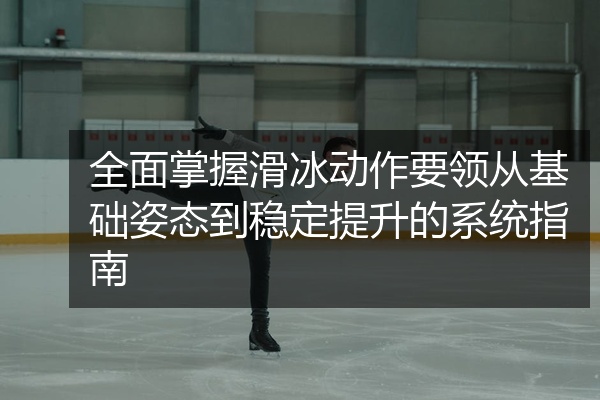全面掌握滑冰动作要领从基础姿态到稳定提升的系统指南