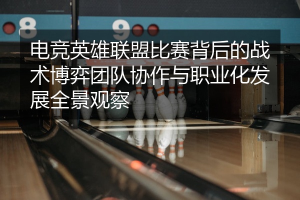 电竞英雄联盟比赛背后的战术博弈团队协作与职业化发展全景观察