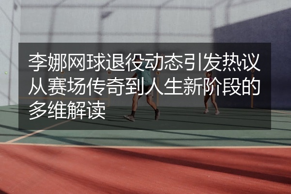 李娜网球退役动态引发热议从赛场传奇到人生新阶段的多维解读