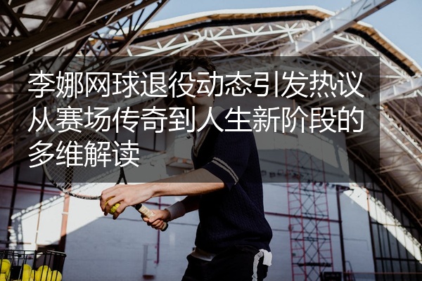 李娜网球退役动态引发热议从赛场传奇到人生新阶段的多维解读