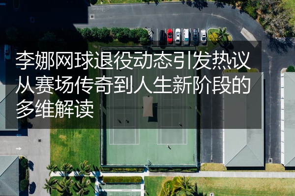 李娜网球退役动态引发热议从赛场传奇到人生新阶段的多维解读
